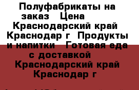 Полуфабрикаты на заказ › Цена ­ 100 - Краснодарский край, Краснодар г. Продукты и напитки » Готовая еда с доставкой   . Краснодарский край,Краснодар г.